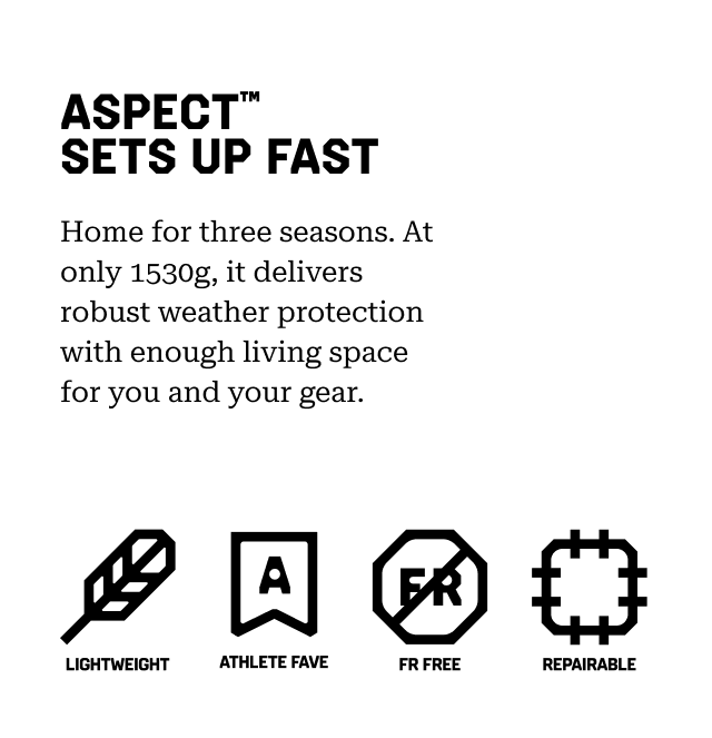 ASPECT™ SETS UP FAST Home for three seasons. At only 1530g, it delivers robust weather protection with enough living space for you and your gear. Lightweight, Athlete Fav, FR Free, Repairable.