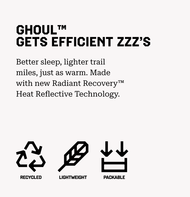 GHOUL™ GETS EFFICIENT ZZZ’S Better sleep, lighter trail miles, just as warm. Made with new Radiant Recovery™ Heat Reflective Technology. Recycled, Lightweight, Packable.