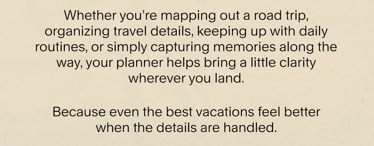 Whether you’re mapping out a road trip, organizing travel details, keeping up with daily routines, or simply capturing memories along the way, your planner helps bring a little clarity wherever you land. Because even the best vacations feel better  when the details are handled.