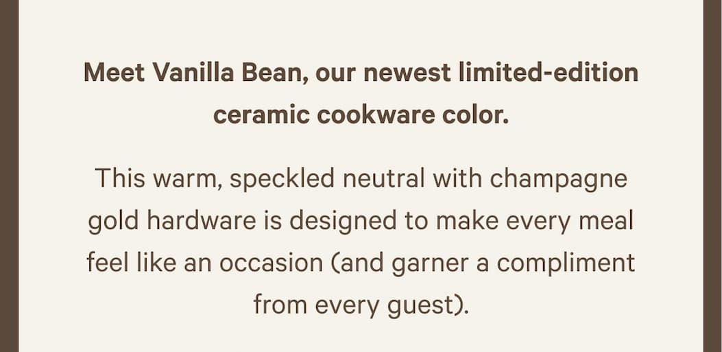 Meet Vanilla Bean, our newest limited-edition ceramic cookware color. | This warm, speckled neutral with champagne gold hardware is designed to make every meal feel like an occasion (and garner a compliment from every guest). 