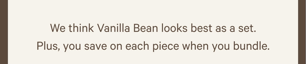 We think Vanilla Bean looks best as a set. Plus, you save on each piece when you bundle.