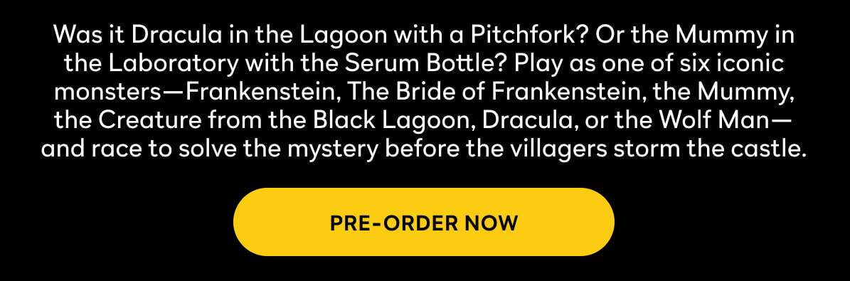 Was it Dracula in the Lagoon with a Pitchfork? Or the Mummy in the Laboratory with the Serum Bottle? Play as one of six iconic monsters—Frankenstein, The Bride of Frankenstein, the Mummy, the Creature from the Black Lagoon, Dracula, or the Wolf Man—and race to solve the mystery before the villagers storm the castle.