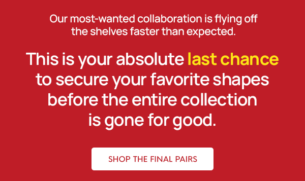 Our most-wanted collaboration is flying off the shelves faster than expected.  This is your absolute last chance to secure your favorite shapes before the entire collection is gone for good.
