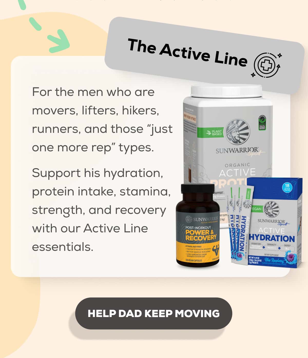 The Active Line  For the men who are movers, lifters, hikers, runners, and those “just one more rep” types.  Support his hydration, protein intake, stamina, strength, and recovery with our Active Line essentials.   HELP DAD KEEP MOVING
