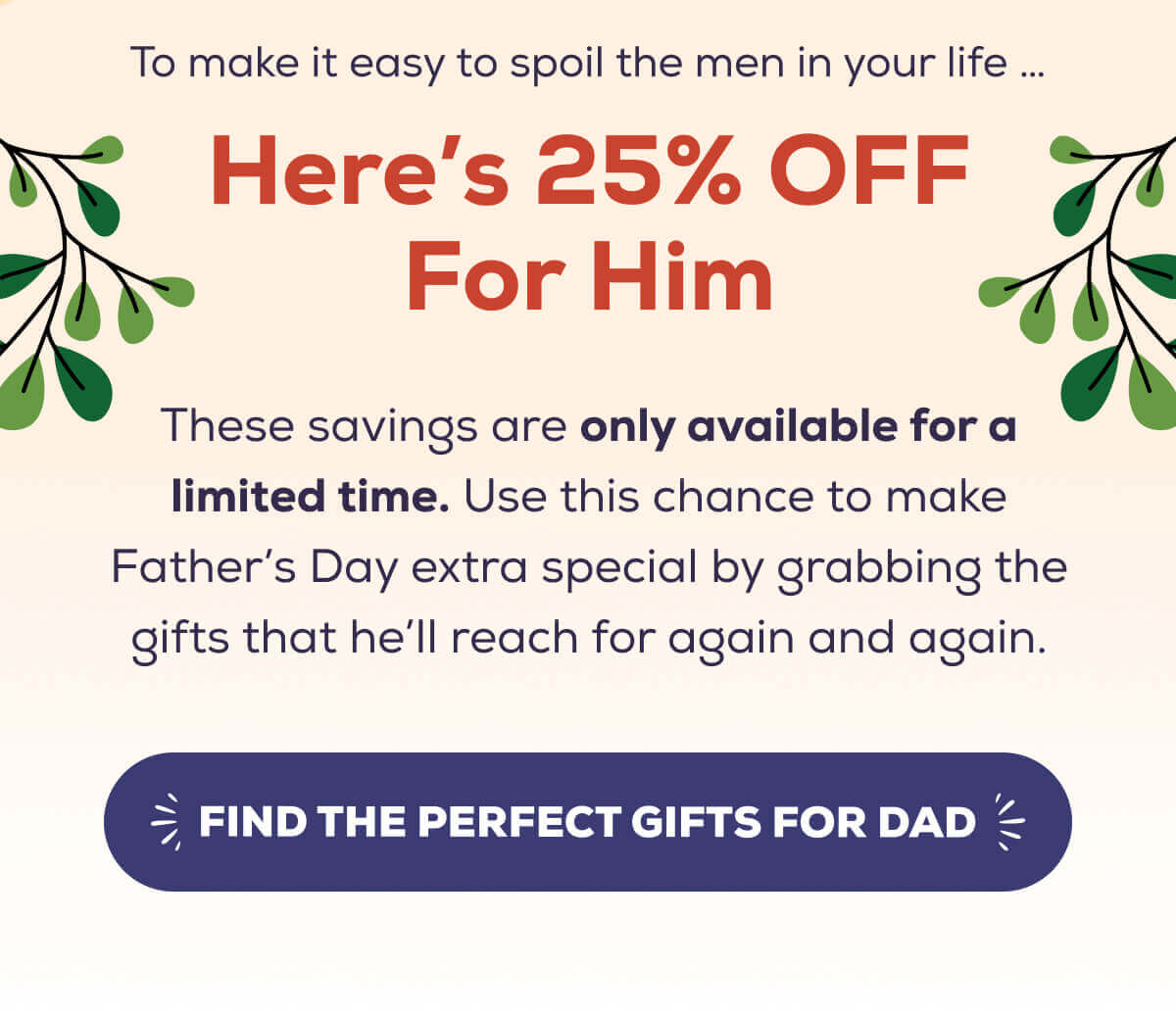 To make it easy to spoil the men in your life … Here’s 25% OFF everything in our collection!  These savings are only available for a limited time. Use this chance to make Father’s Day extra special by grabbing the gifts that he’ll reach for again and again.    FIND THE PERFECT GIFTS FOR DAD