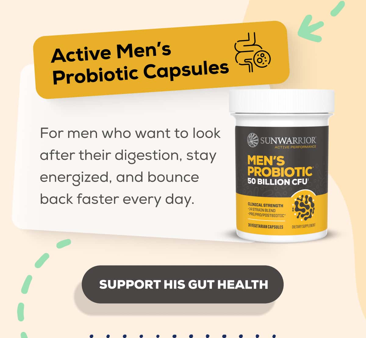 Active Men’s Probiotic Capsules  For men who want to look after their digestion, stay energized, and bounce back faster every day.   SUPPORT HIS GUT HEALTH 