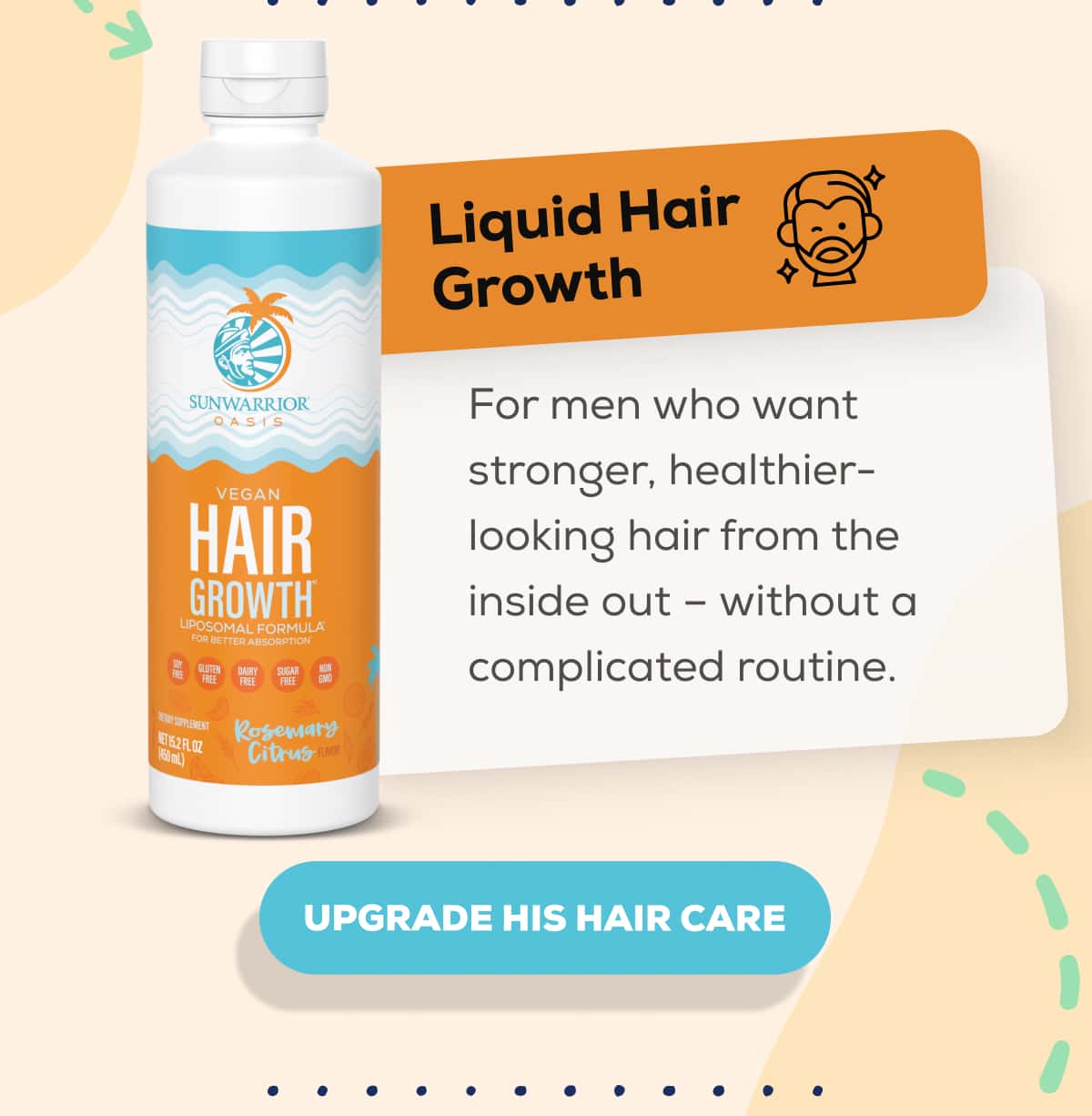 Liquid Hair Growth  For men who want stronger, healthier-looking hair from the inside out – without a complicated routine.   UPGRADE HIS HAIR CARE