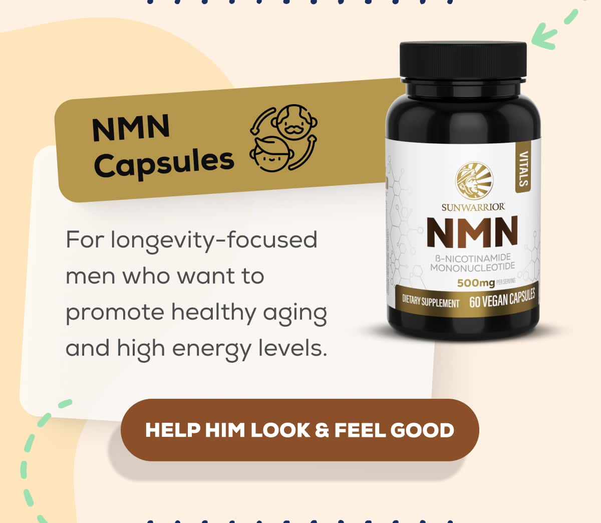 NMN Capsules  For longevity-focused men who want to promote healthy aging and high energy levels.     HELP HIM LOOK & FEEL GOOD