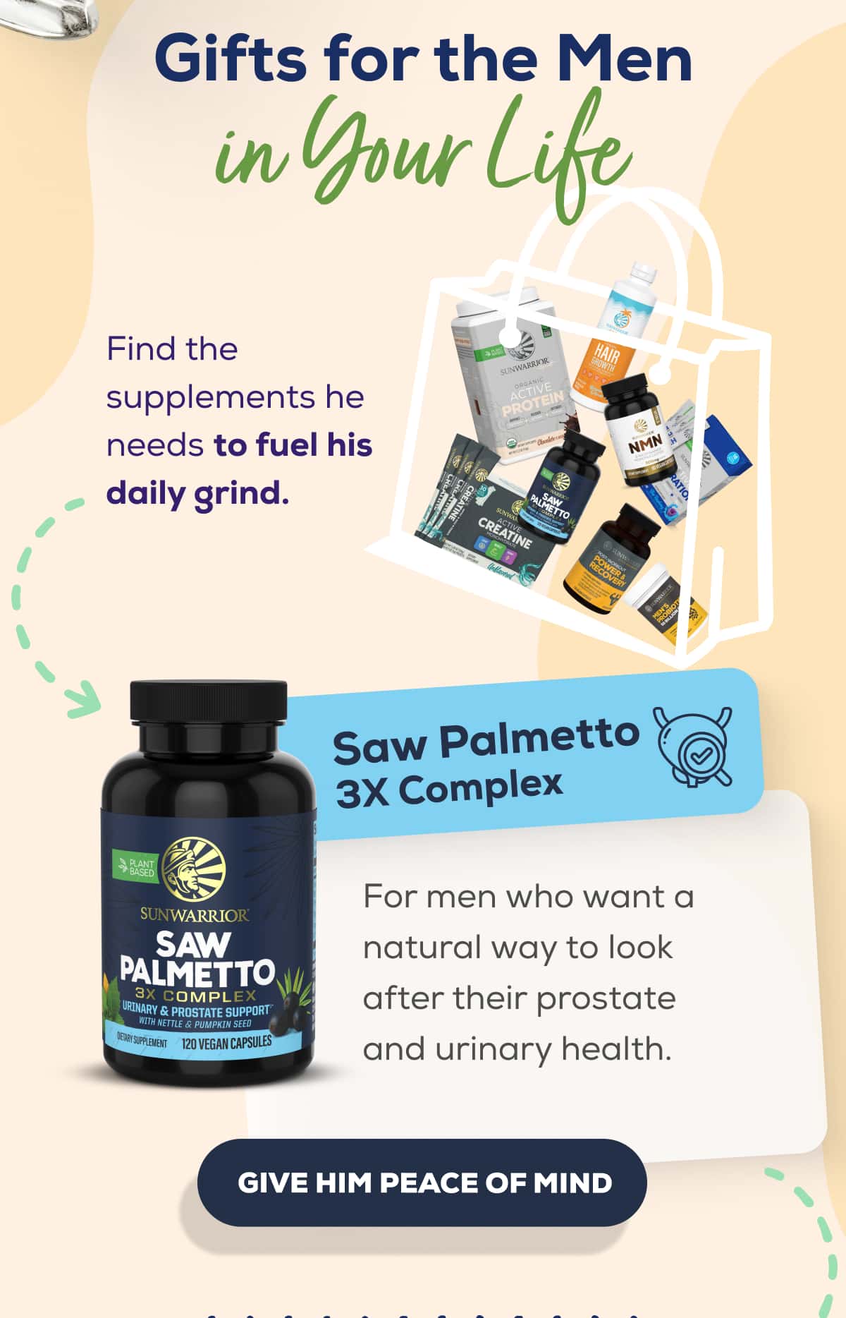 Gifts for the Men in Your Life Find the supplements he needs to fuel his daily grind.   Saw Palmetto 3X Complex  For men who want a natural way to look after their prostate and urinary health.    GIVE HIM PEACE OF MIND 