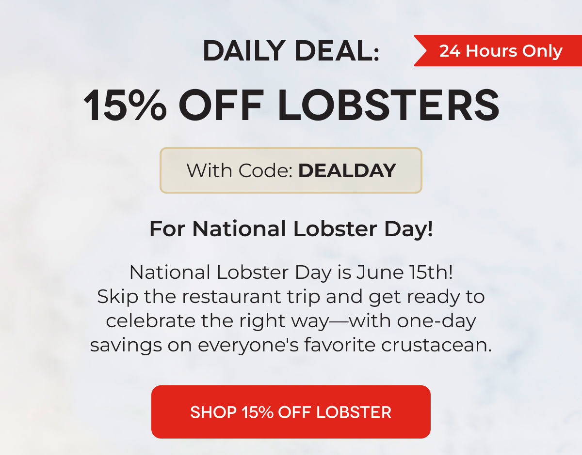 DAILY DEAL: 15% OFF LOBSTERS With Code: DEALDAY For National Lobster Day! National Lobster Day is June 15th! Skip the restaurant trip and get ready to celebrate the right way—with one-day savings on everyone's favorite crustacean. SHOP 15% OFF LOBSTER