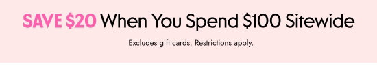 Save 20 dollars When You Spend 100 dollars Sitewide. Excludes gift cards. Restrictions apply.