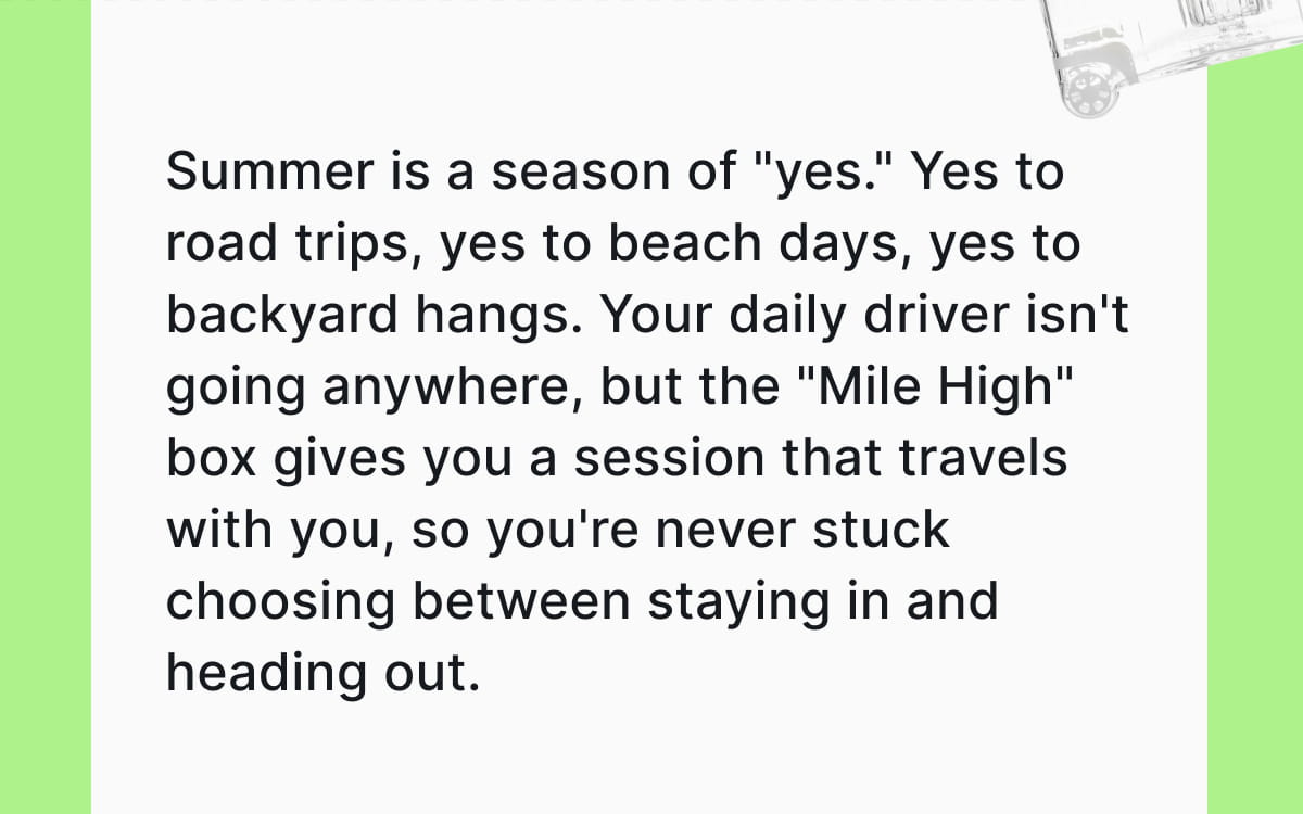 Summer is a season of "yes." Yes to road trips, yes to beach days, yes to backyard hangs. Your daily driver isn't going anywhere, but the "Mile High" box gives you a session that travels with you, so you're never stuck choosing between staying in and heading out.