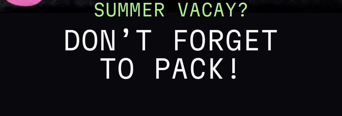 Summer Vacay? Don’t Forget to Pack!