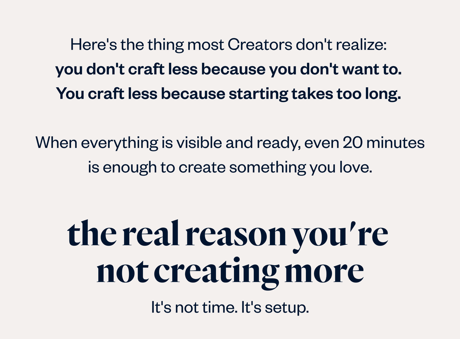 Here's the thing most Creators don't realize: you don't craft less because you want to. You craft less because starting takes too long. When everything is visible and ready, even 20 minutes feels worth sitting down for.