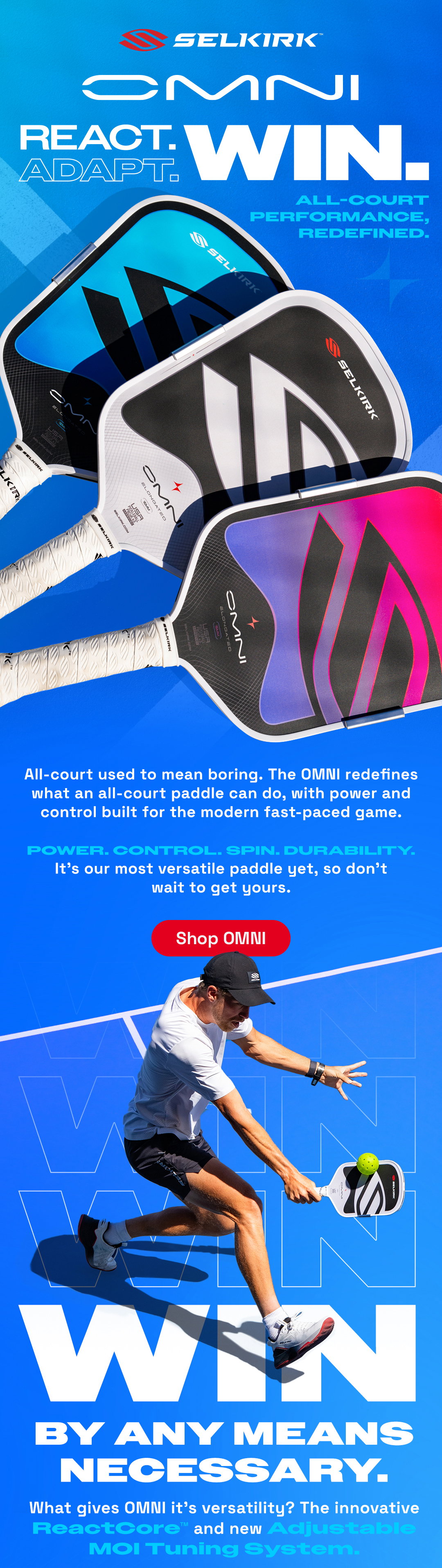 Omni. React. Adapt. Win. All-court performance, redefined. All-court used to mean boring. The Omni redefines what an all-court paddle can do, with power and control built for the modern fast-paced game. Shop Omni