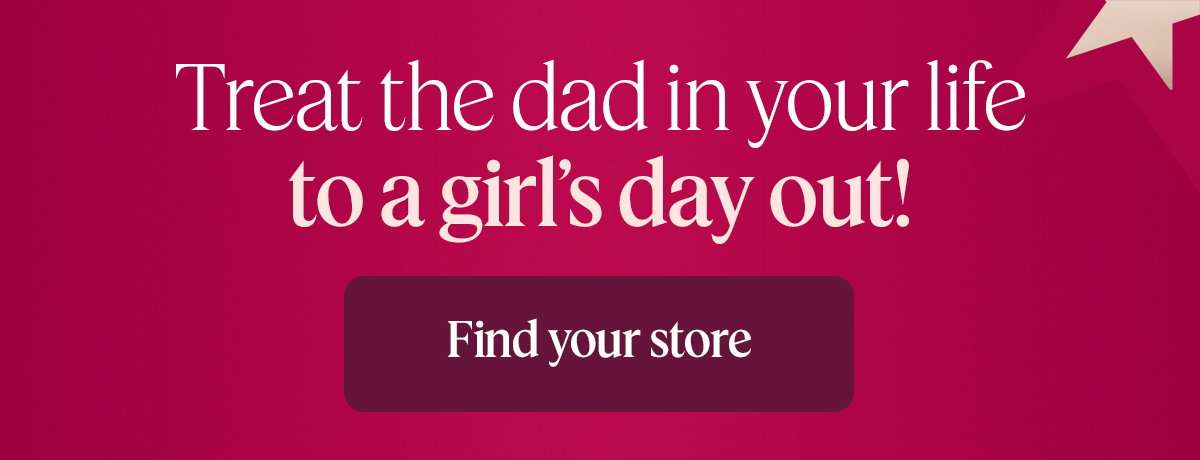 Treat the dad in your life to a girl’s day out! Find your store