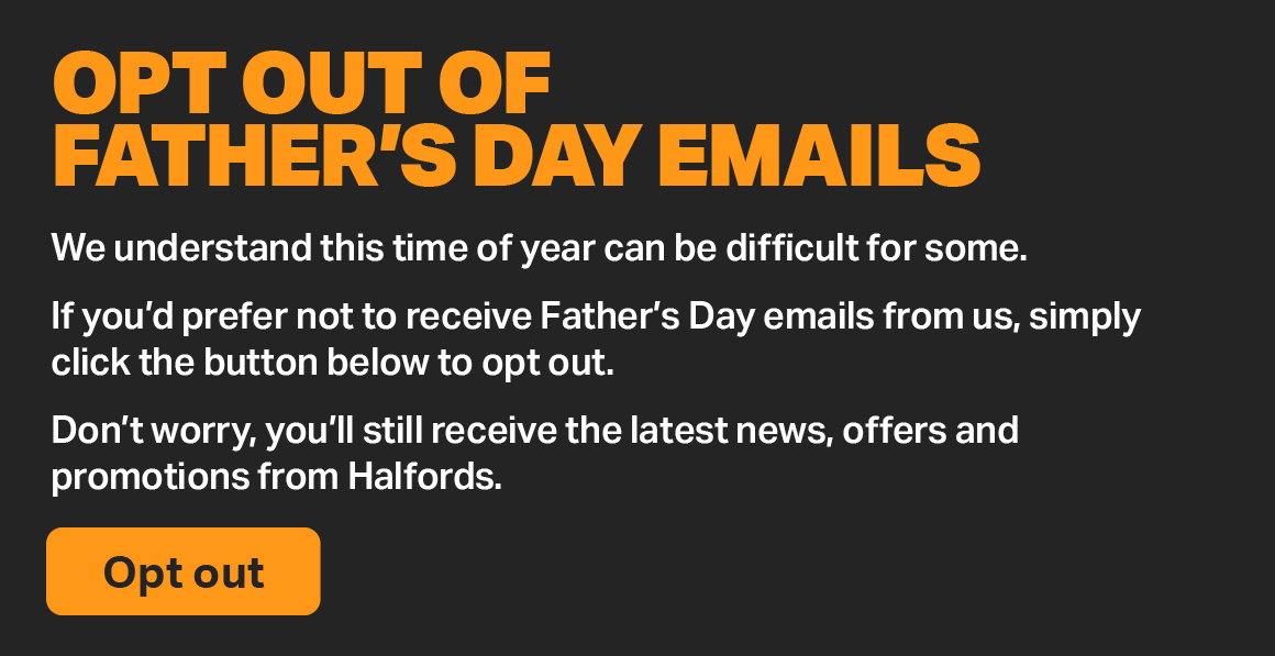 IF YOU'D PREFER NOT TO RECEIVE FATHER'S DAY EMAILS FROM US, SIMPLY CLICK THE BUTTON BELOW TO OPT OUT. DON'T WORRY, YOU'LL STILL RECEIVE ALL OTHER HALFORDS UPDATES AS USUAL.