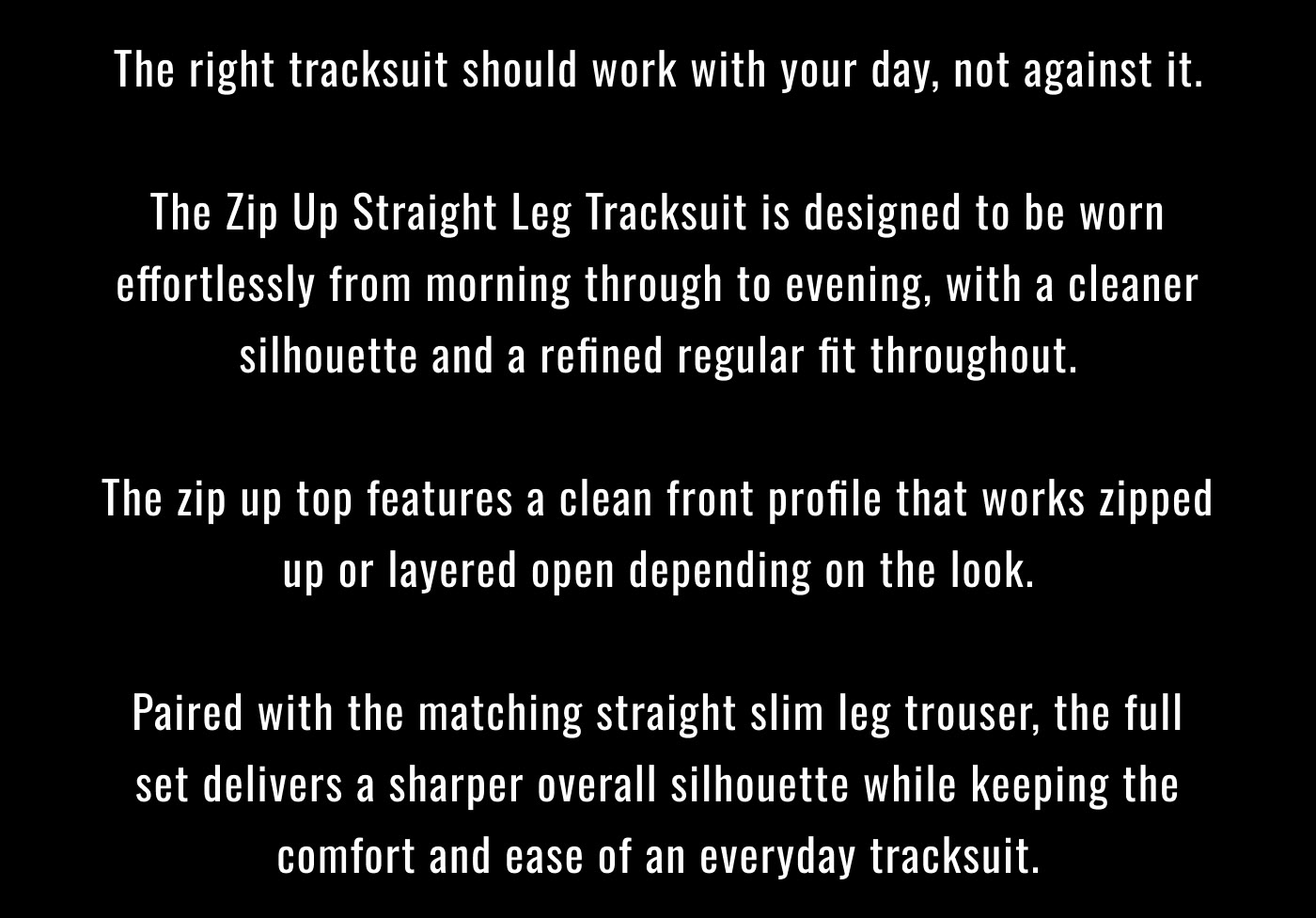 The right tracksuit should work with your day, not against it.  The Zip Up Straight Leg Tracksuit is designed to be worn effortlessly from morning through to evening, with a cleaner silhouette and a refined regular fit throughout.  The zip up top features a clean front profile that works zipped up or layered open depending on the look.  Paired with the matching straight slim leg trouser, the full set delivers a sharper overall silhouette while keeping the comfort and ease of an everyday tracksuit.