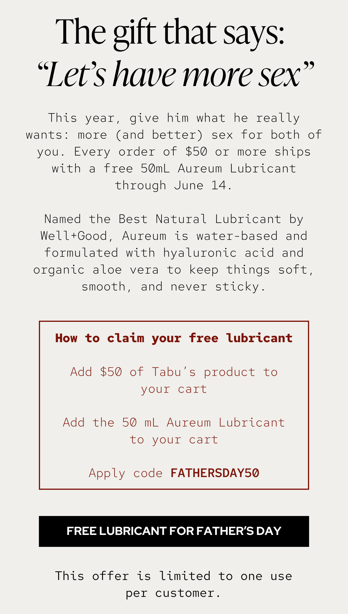 This year, give him what he really wants: more (and better) sex for both of you. Every order of $50 or more ships with a free 50mL Aureum Lubricant through June 14.  Named the Best Natural Lubricant by Well+Good, Aureum is water-based and formulated with hyaluronic acid and organic aloe vera to keep things soft, smooth, and never sticky.