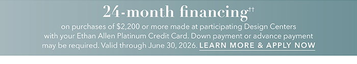24-month financing†† with the Ethan Allen Platinum Credit Card. Select to learn more and apply.