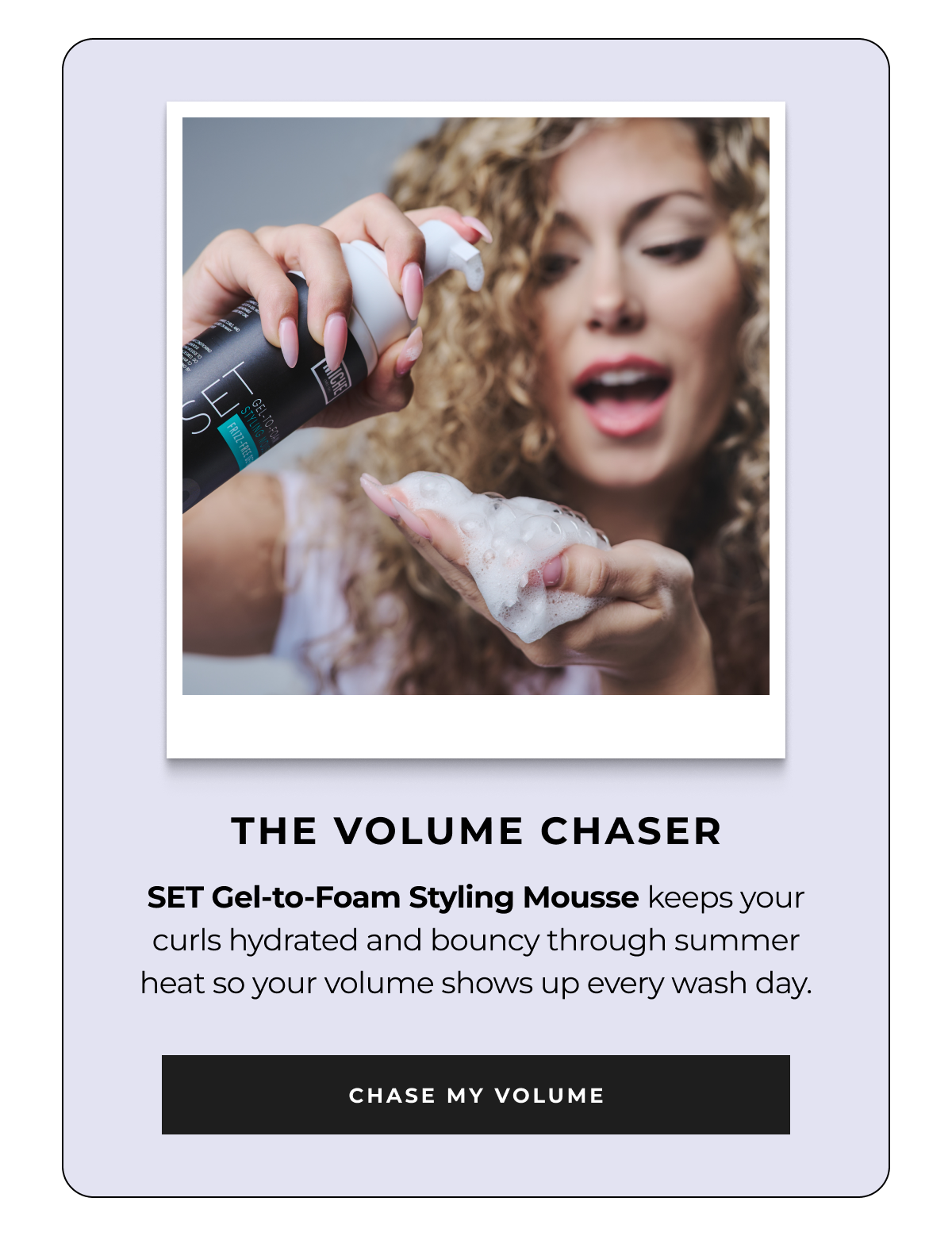 the volume chaser set gel-to-foam styling mousse keeps your curls hydrated and bouncy through summer heat so your volume shows up every wash day. chase my volume