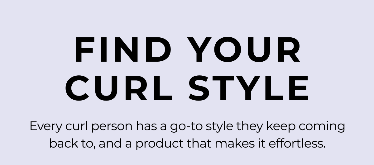 every curl person has a go-to style they keep coming back to, and a product that makes it effortless. find your
curl style find my curl match