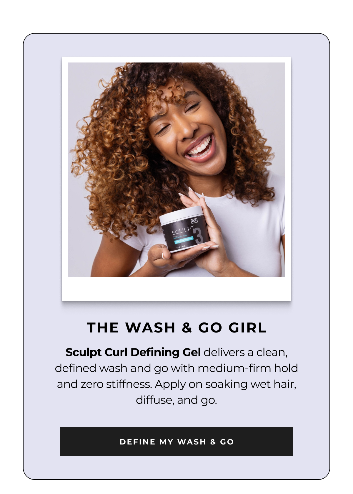 the wash & go girl sculpt curl defining gel delivers a clean, defined wash and go with medium-firm hold and zero stiffness. apply on soaking wet hair, diffuse, and go. define my wash & go