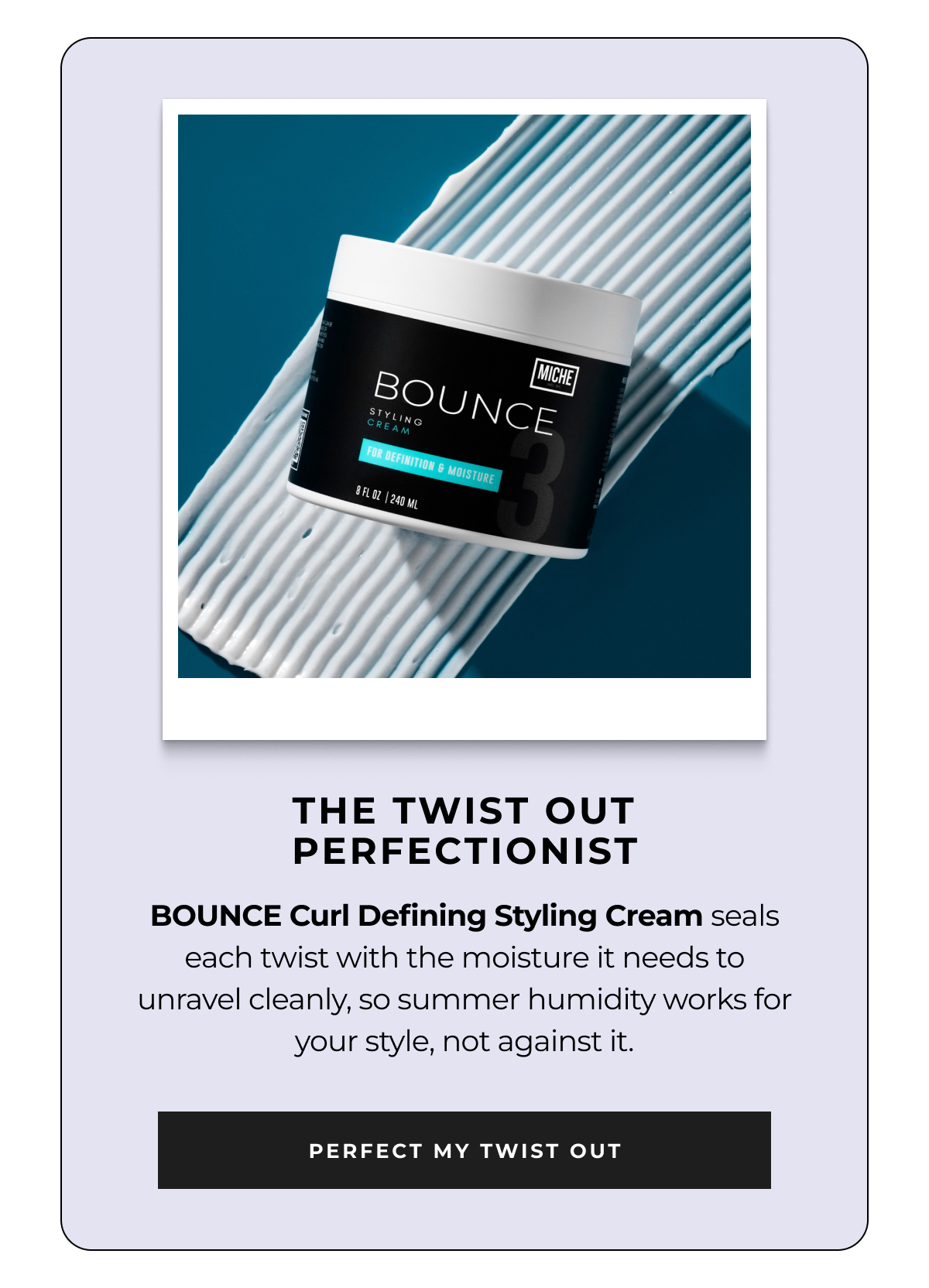 the twist out perfectionist bounce curl defining styling cream seals each twist with the moisture it needs to unravel cleanly, so summer humidity works for your style, not against it. perfect my twist out