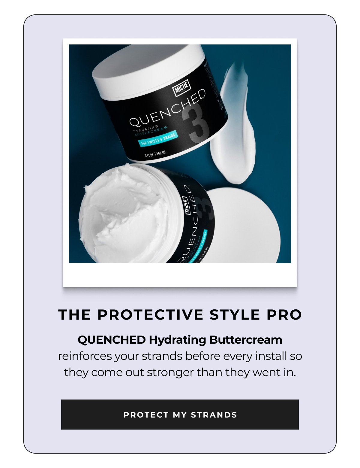 the protective style pro quenched hydrating buttercream reinforces your strands before every install so they come out stronger than they went in. protect my strands