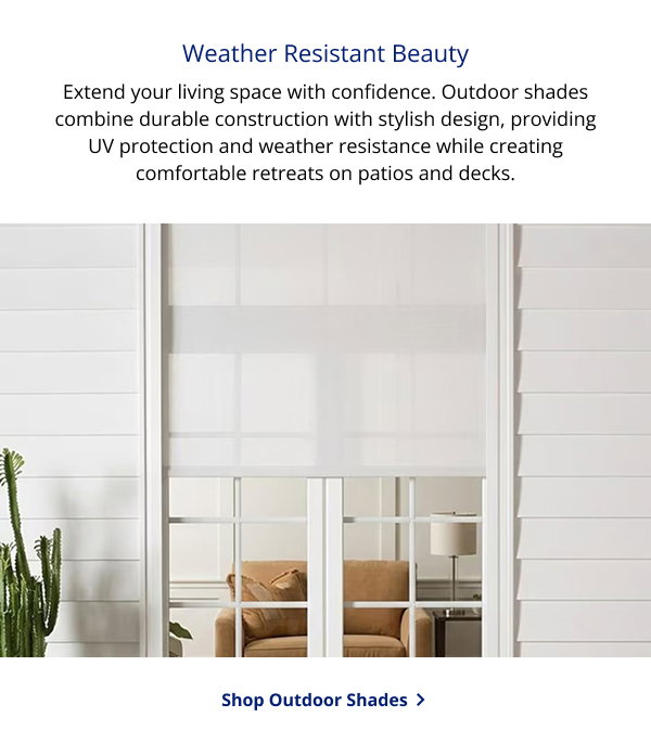 Weather Resistant Beauty | Extend your living space with confidence. Outdoor shades combine durable construction with stylish design, providing UV protection and weather resistance while creating comfortable retreats on patios and decks. | SHOP OUTDOOR SHADES >
