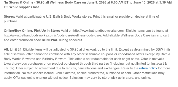 *In Stores & Online - $6.95 all Wellness Body Care on June 9, 2026 at 6:00 AM ET to June 10, 2026 at 5:59 AM ET. While supplies last. Stores: Valid at participating U.S. Bath & Body Works stores. Print this email or provide on device at time of purchase.  Online/Buy Online, Pick Up In Store: Valid on http://www.bathandbodyworks.com. Eligible items can be found at http://www.bathandbodyworks.com/c/body-care/wellness-body-care. Add eligible Wellness Body Care items to cart and enter promotion code RENEWAL during checkout.   All: Limit 24. Eligible items will be adjusted to $6.95 at checkout, up to the limit. Except as determined by BBW in its sole discretion, offer cannot be combined with any other scannable coupons or code-based offers except My Bath & Body Works
 Rewards and Birthday Reward. This offer is not redeemable for cash or gift cards. Offer is not valid toward previous purchases or on product purchased through third parties (including, but not limited to, Instacart & TikTok). Offer subject to adjustment due to returns, cancellations and exchanges. Refer to the return policy for more information. No rain checks issued. Void if altered, copied, transferred, auctioned or sold. Other restrictions may apply. Offer subject to change without notice. Selection may vary by store, pick up in store, and online.