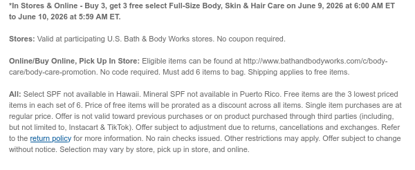 *In Stores & Online - Buy 3, get 3 free select Full-Size Body, Skin & Hair Care on June 9, 2026 at 6:00 AM ET to June 10, 2026 at 5:59 AM ET.  Stores: Valid at participating U.S. Bath & Body Works stores. No coupon required. Online/Buy Online, Pick Up In Store: Eligible items can be found at http://www.bathandbodyworks.com/c/body-care/body-care-promotion. No code required. Must add 6 items to bag. Shipping applies to free items.  All: Select SPF not available in Hawaii. Mineral SPF not available in Puerto Rico. Free items are the 3 lowest priced items in each set of 6. Price of free items will be prorated as a discount across all items. Single item purchases are at regular price. Offer is not valid toward previous purchases or on product purchased through third
 parties (including, but not limited to, Instacart & TikTok). Offer subject to adjustment due to returns, cancellations and exchanges. Refer to the return policy for more information. No rain checks issued. Other restrictions may apply. Offer subject to change without notice. Selection may vary by store, pick up in store, and online.
