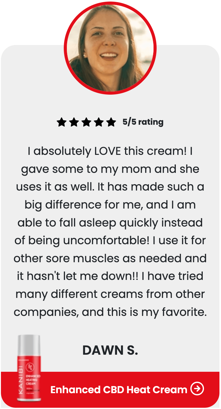 ★★★★★ 5/5 rating I absolutely LOVE this cream! I gave some to my mom and she uses it as well. It has made such a big difference for me, and I am able to fall asleep quickly instead of being uncomfortable! I use it for other sore muscles as needed and it hasn't let me down!! I have tried many different creams from other companies, and this is my favorite. DAWN S. Enhanced CBD Heat Cream