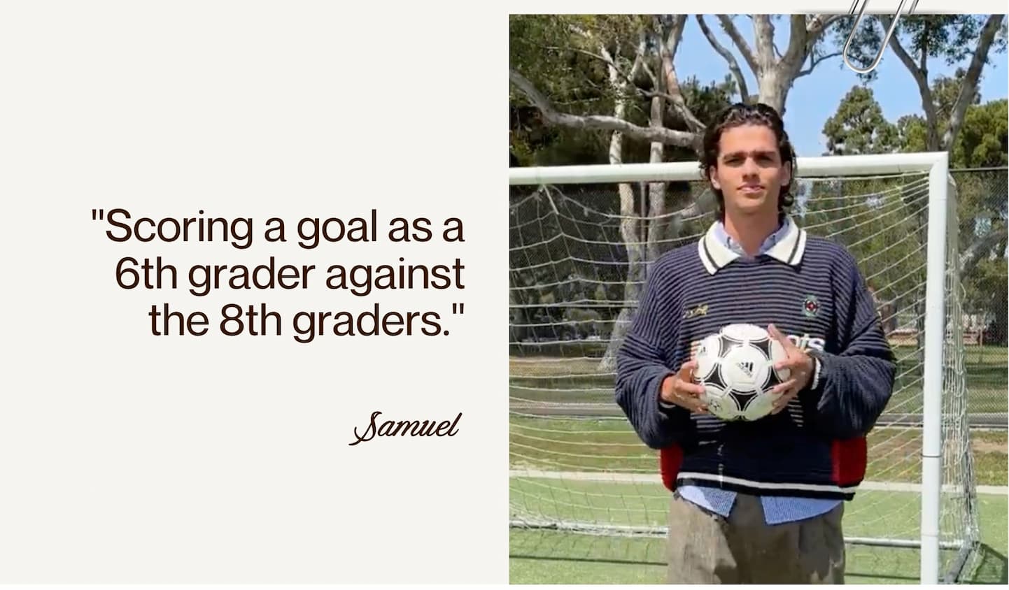 "Scoring a goal as a 6th grader against the 8th graders." - Samuel