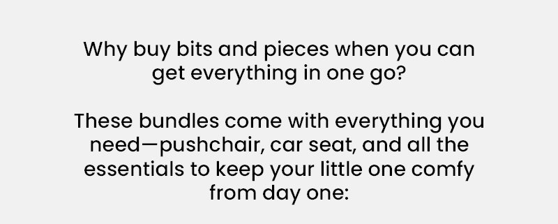 Why buy bits and pieces when you can get everything in one go?   These bundles come with everything you need—pushchair, car seat, and all the essentials to keep your little one comfy from day one: