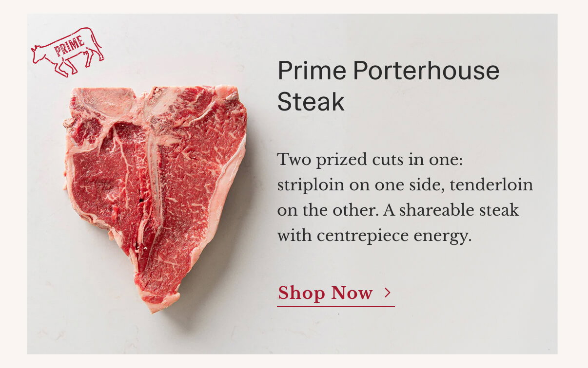 Prime Porterhouse Steak | Two prized cuts in one: striploin on one side, tenderloin on the other. A shareable steak with centrepiece energy. | Shop Now