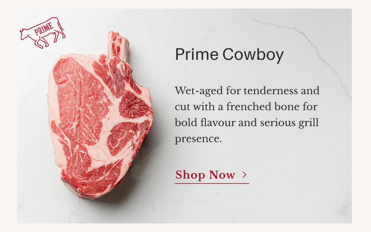 Prime Cowboy | Wet-aged for tenderness and cut with a frenched bone for bold flavour and serious grill presence. | Shop Now