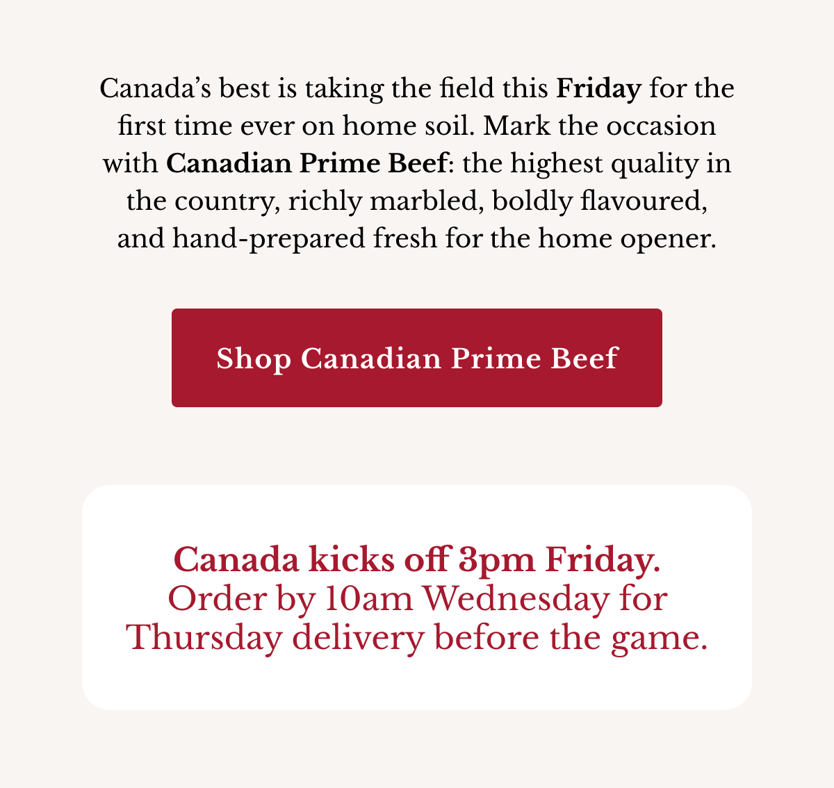 Canada’s best is taking the field this Friday for the first time ever on home soil. Mark the occasion with Canadian Prime beef: the highest quality in the country, richly marbled, boldly flavoured, and hand-prepared fresh for the home opener. | Shop Canadian Prime Beef