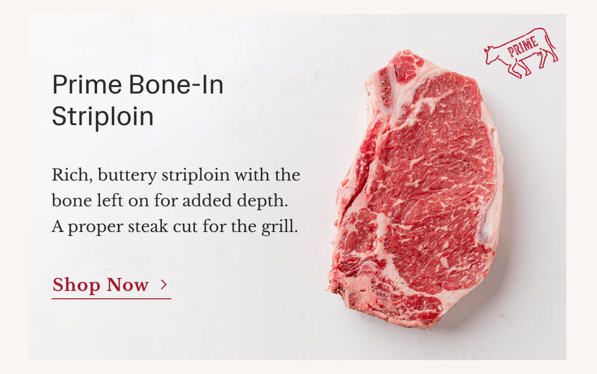 Prime Bone-In Striploin | Rich, buttery striploin with the bone left on for added depth. A proper steak cut for the grill. | Shop Now