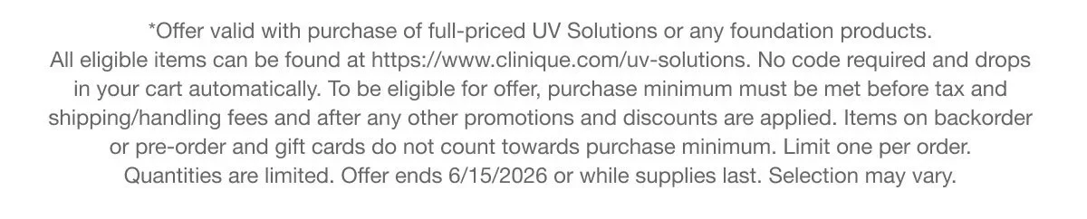 *Offer valid with purchase of full-priced UV Solutions or any foundation products. All eligible items can be found at https://www.clinique.com/uv-solutions. No code required and drops in your cart automatically.To be eligible for offer, purchase minimum must be met before tax and shipping/handling fees and after any other promotions and discounts are applied. Items on backorder or pre-order and gift cards do not count towards purchase minimum. Limit one per order. Quantities are limited. Offer ends 6/15/2026 or while supplies last. Selection may vary.