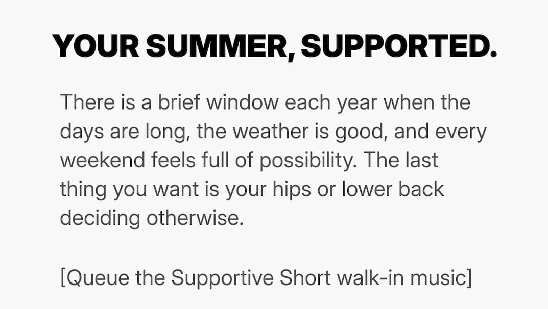 headline: your summer support There is a brief window each year when the days are long, the weather is good, and every weekend feels full of possibility. The last thing you want is your hips or lower back deciding otherwise.  [Queue the Supportive Short walk-in music]
