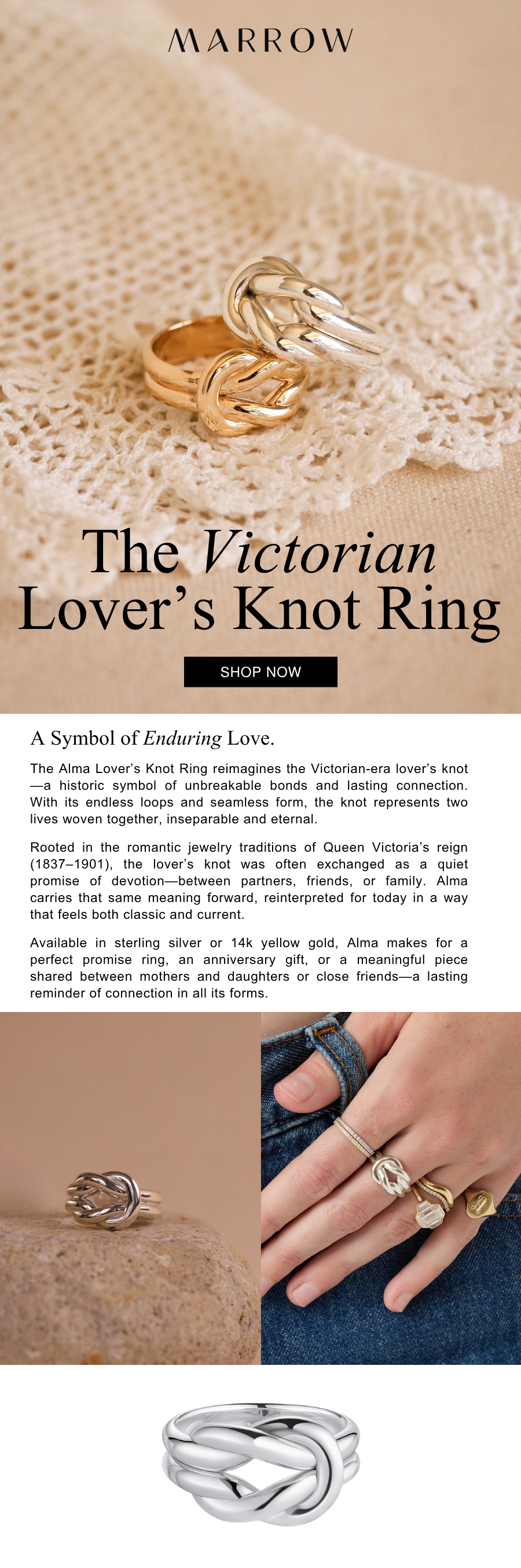 The Alma Lover’s Knot Ring reimagines the Victorian-era lover’s knot—a historic symbol of unbreakable bonds and lasting connection. With its endless loops and seamless form, the knot represents two lives woven together, inseparable and eternal.  Rooted in the romantic jewelry traditions of Queen Victoria’s reign (1837–1901), the lover’s knot was often exchanged as a quiet promise of devotion—between partners, friends, or family. Alma carries that same meaning forward, reinterpreted for today in a way that feels both classic and current.  Available in sterling silver or 14k yellow gold, Alma makes for a perfect promise ring, an anniversary gift, or a meaningful piece shared between mothers and daughters or close friends—a lasting reminder of connection in all its forms.