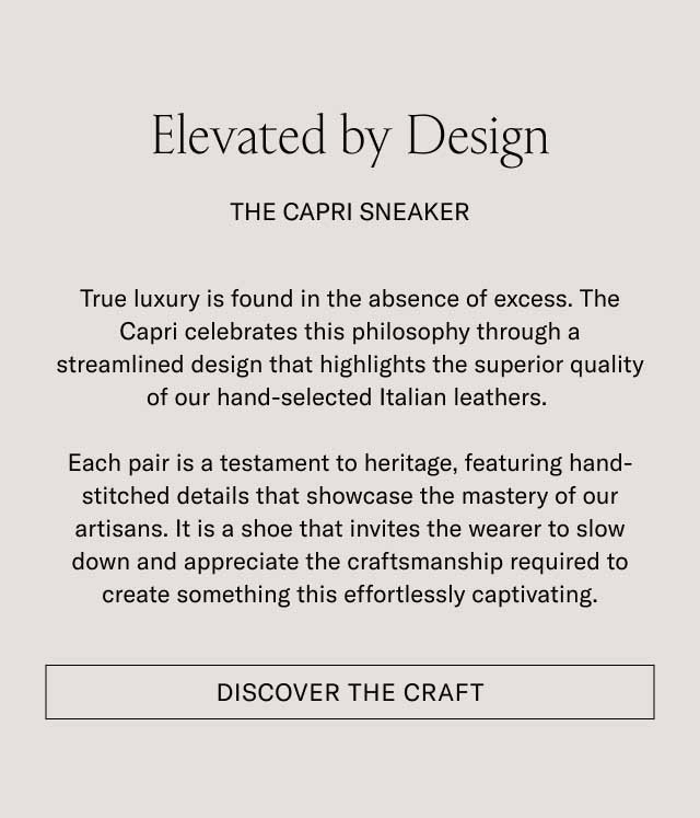 Elevated by Design THE CAPRI SNEAKER True luxury is found in the absence of excess. The Capri celebrates this philosophy through a streamlined design that highlights the superior quality of our hand-selected Italian leathers. Each pair is a testament to heritage, featuring hand-stitched details that showcase the mastery of our artisans. It is a shoe that invites the wearer to slow down and appreciate the craftsmanship required to create something this effortlessly captivating. [DISCOVER THE CRAFT]
