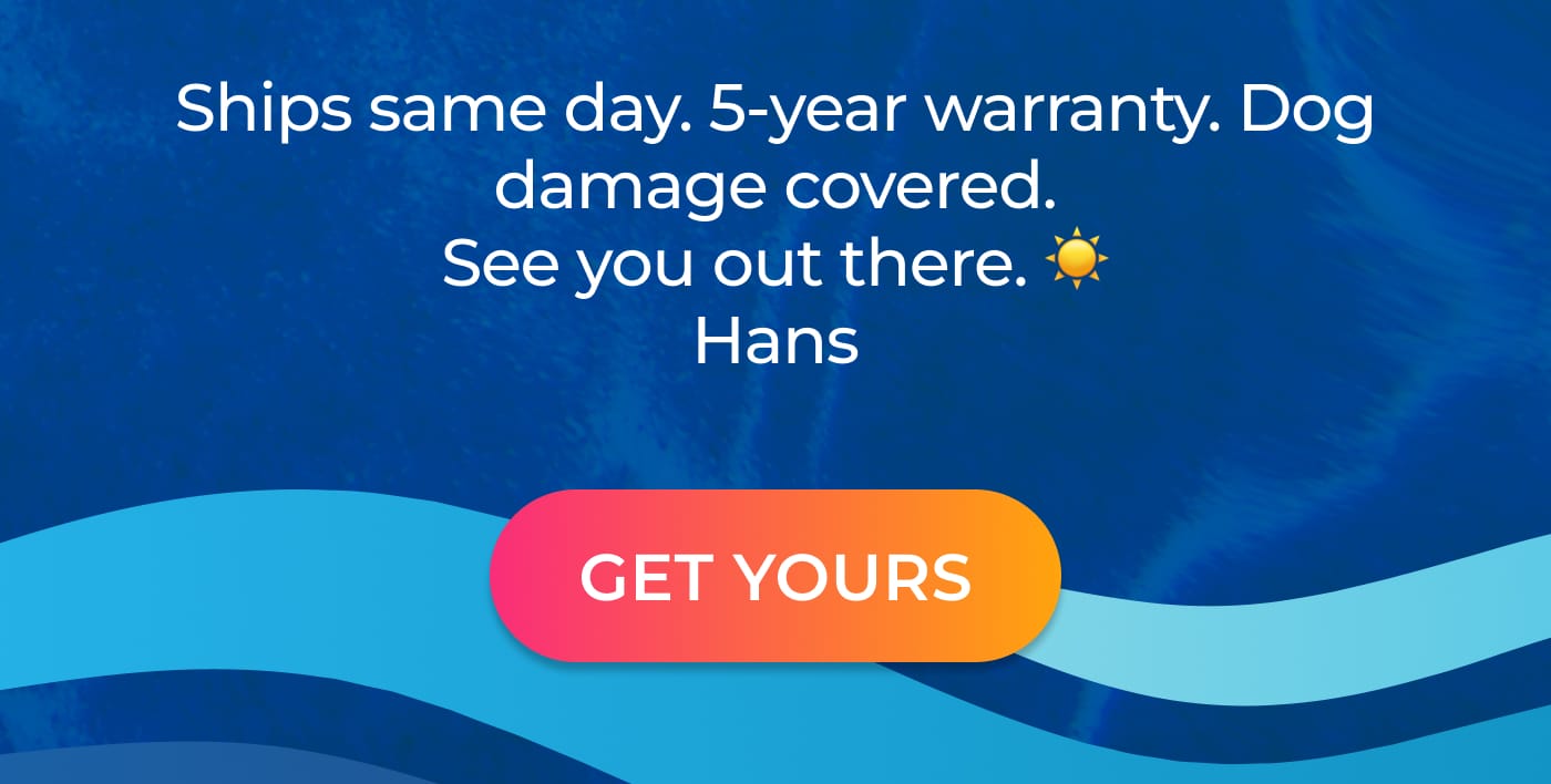 Ships same day. 5-year warranty. Dog damage covered. See you out there. GET YOURS