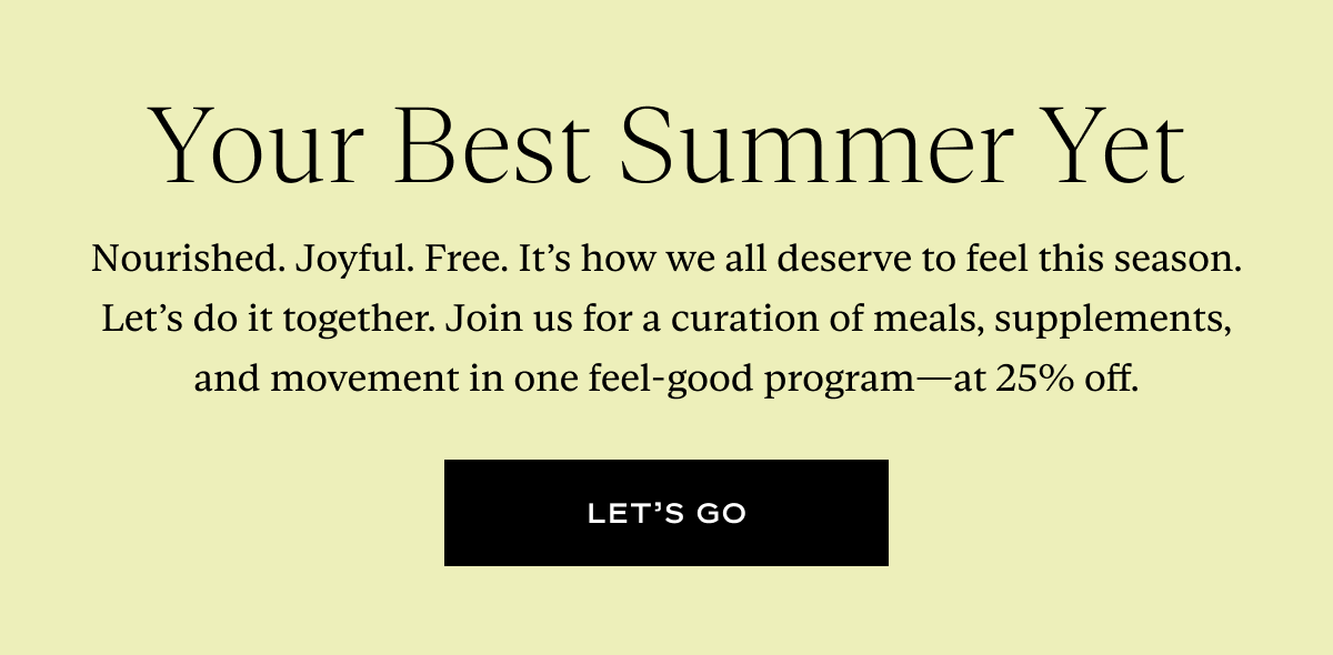 Your Best Summer Yet: Nourished. Joyful. Free. It’s how we all deserve to feel this season. Let’s do it together. Join us for a curation of meals, supplements, and movement in one feel-good program—at 25% off.