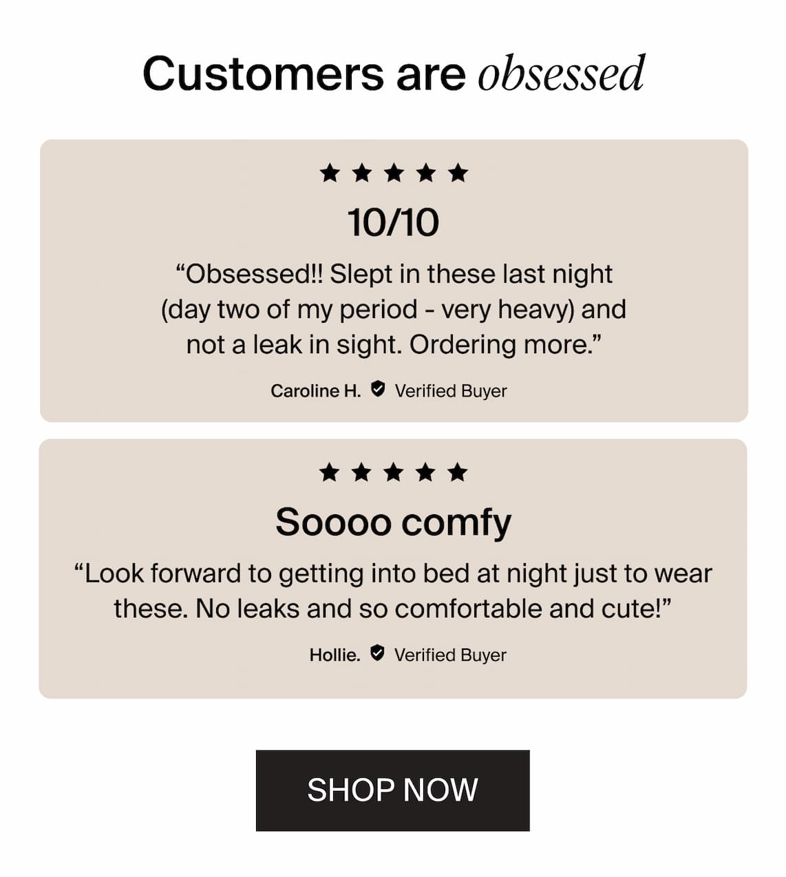 Customers are obsessed / 5/5 stars 10/10 "Obsessed!! Slept in these last night (day two of my period - very heavy) and not a leak in sight and not a leak in sight. Ordering more." 5/5 stars "look forward to getting into bed at night just to wear these. No leaks and so comfortable and cute!" Hollie Shop Now