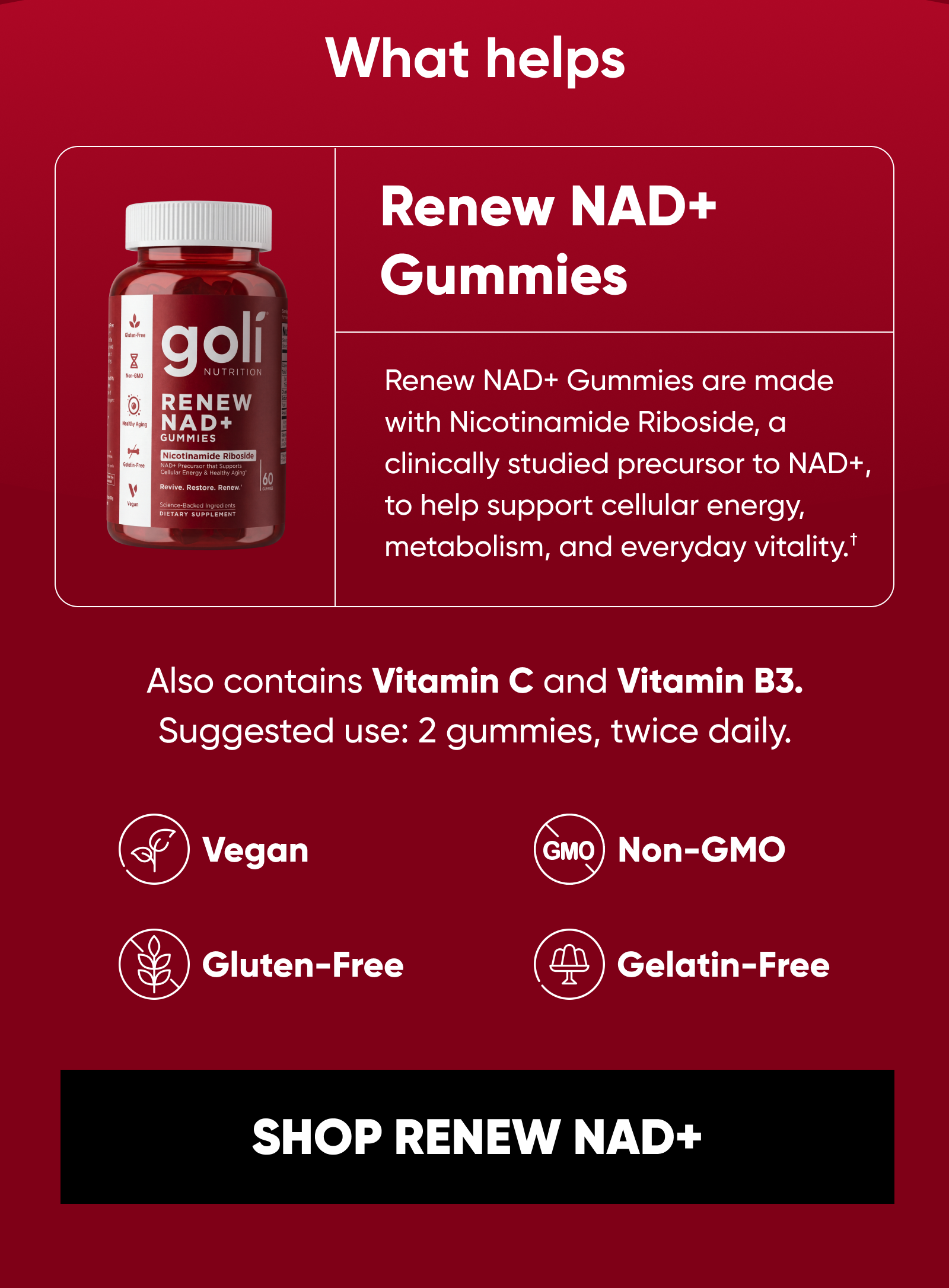 What helps. Renew NAD+ Gummies are made with Nicotinamide Riboside, a clinically studied precursor to NAD+, to help support cellular energy, metabolism, and everyday vitality.†  Also contains Vitamin C and Vitamin B3.  Suggested use: 2 gummies, twice daily. Vegan. Gluten-Free. Gelatin-Free. Non-GMO.  SHOP RENEW NAD+