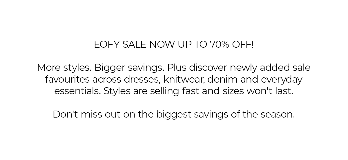 EOFY SALE NOW UP TO 70% OFF!  More styles. Bigger savings. Plus discover newly added sale favourites across dresses, knitwear, denim and everyday essentials. Styles are selling fast and sizes won't last.  Don't miss out on the biggest savings of the season.
