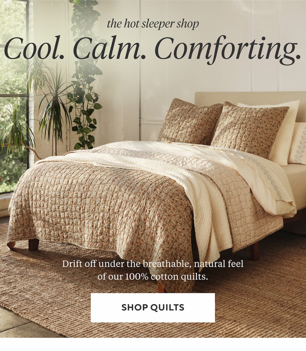 The Hot Sleeper Shop COOL. CALM. COMFORTING. Drift off under the breathable, natural feel of our 100% cotton quilts. Shop Quilts >