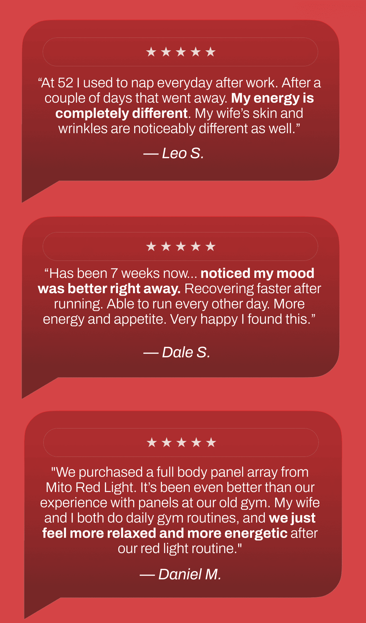 “At 52 I used to nap everyday after work. After a couple of days that went away. My energy is completely different. My wife’s skin and wrinkles are noticeably different as well.” — Leo S.